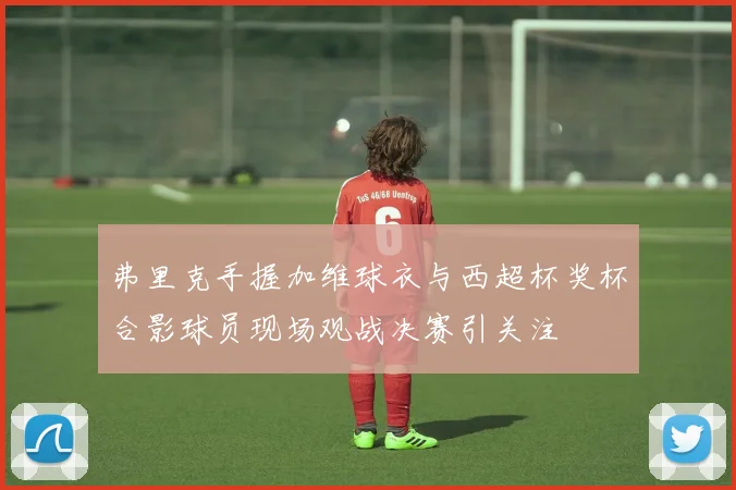 弗里克手握加维球衣与西超杯奖杯合影球员现场观战决赛引关注
