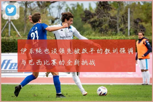 伊东纯也谈领先被扳平的教训强调与巴西比赛的全新挑战