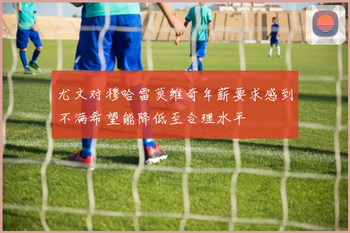 尤文对穆哈雷莫维奇年薪要求感到不满希望能降低至合理水平