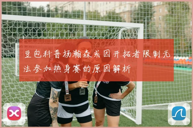 豆包科普杨瀚森或因开拓者限制无法参加热身赛的原因解析