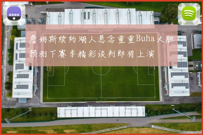 詹姆斯续约湖人悬念重重Buha大胆预测下赛季精彩谈判即将上演