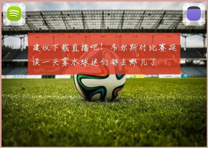 建议下载直播吧！韦尔斯对比赛延误一头雾水球迷们都去哪儿了