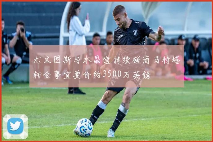 尤文图斯与水晶宫持续磋商马特塔转会事宜要价约3500万英镑