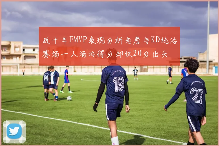 近十年FMVP表现分析老詹与KD统治赛场一人场均得分却仅20分出头