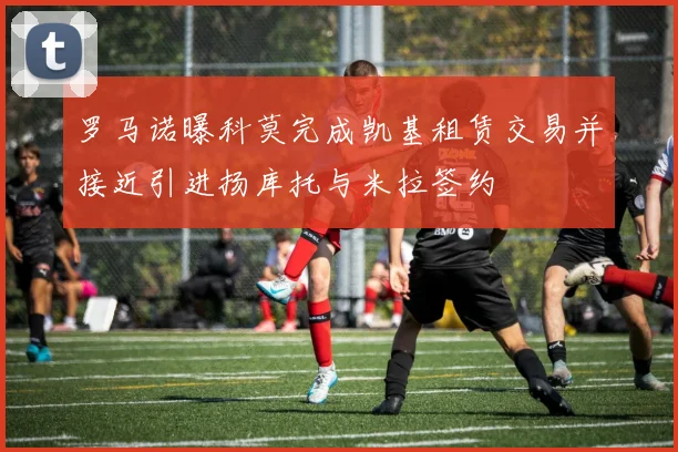 罗马诺曝科莫完成凯基租赁交易并接近引进扬库托与米拉签约