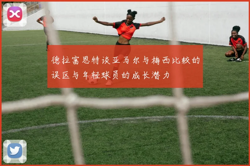 德拉富恩特谈亚马尔与梅西比较的误区与年轻球员的成长潜力