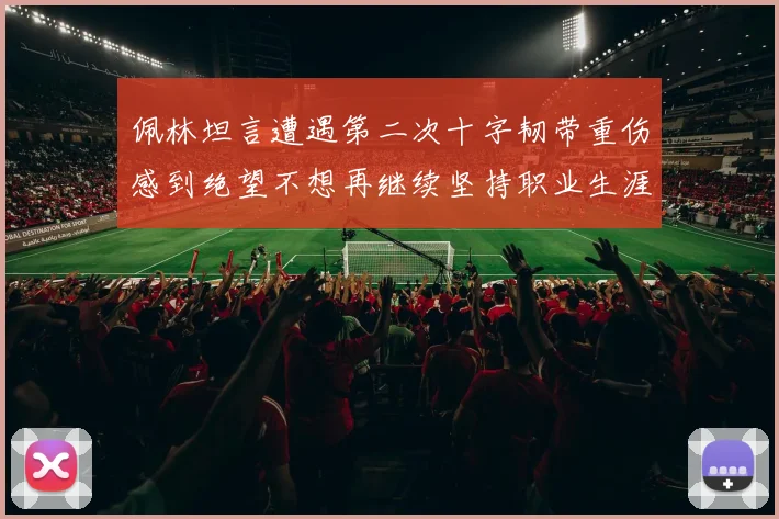 佩林坦言遭遇第二次十字韧带重伤感到绝望不想再继续坚持职业生涯
