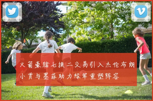火箭豪赌七换二交易引入杰伦布朗小贾与墨菲助力绿军重塑阵容