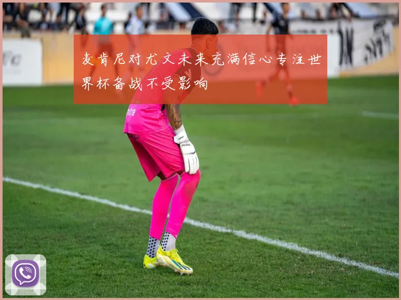 麦肯尼对尤文未来充满信心专注世界杯备战不受影响