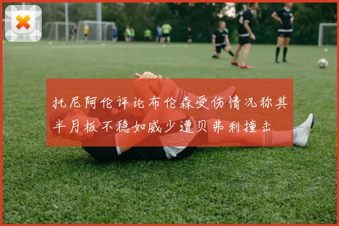 托尼阿伦评论布伦森受伤情况称其半月板不稳如威少遭贝弗利撞击