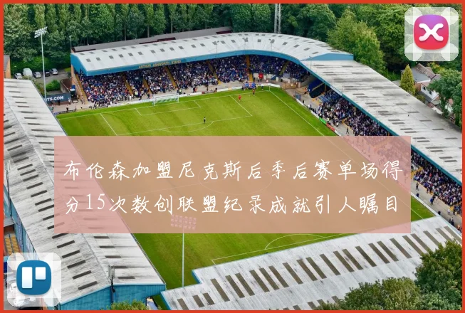 布伦森加盟尼克斯后季后赛单场得分15次数创联盟纪录成就引人瞩目
