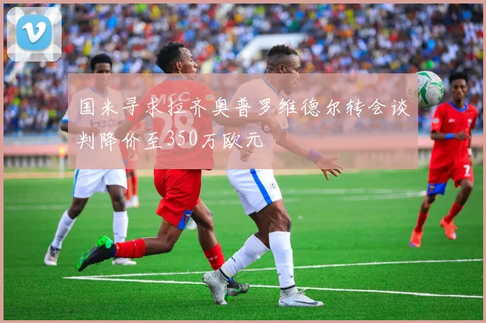 国米寻求拉齐奥普罗维德尔转会谈判降价至350万欧元